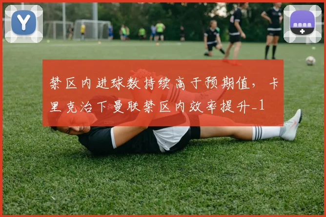 禁区内进球数持续高于预期值，卡里克治下曼联禁区内效率提升_1