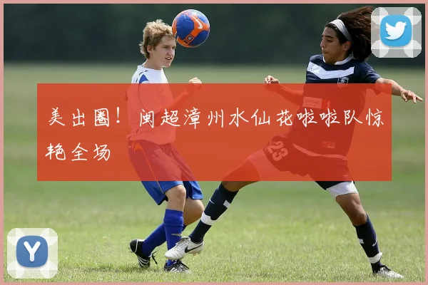 美出圈！闽超漳州水仙花啦啦队惊艳全场