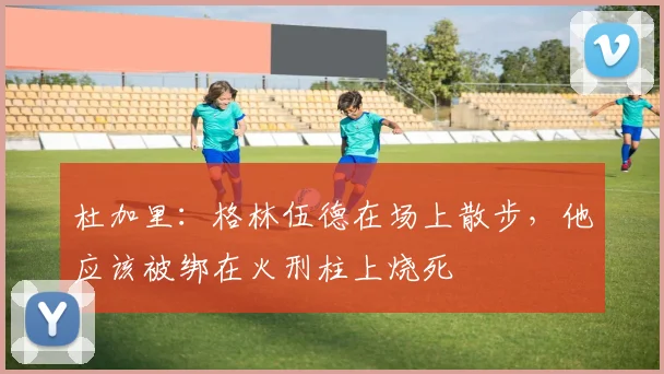 杜加里：格林伍德在场上散步，他应该被绑在火刑柱上烧死