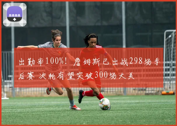 出勤率100%！詹姆斯已出战298场季后赛 次轮有望突破300场大关